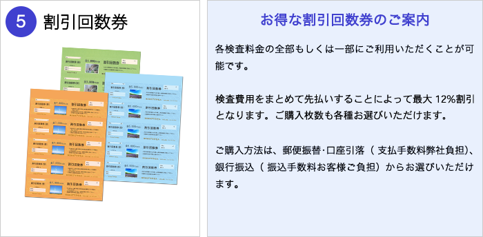 割引回数券：お得な割引回数券のご案内（弊社では、額面7,000円(税別）の回数券と、額面5 ,000円(税別）の回数券をご用意しております。各検査料金の全部もしくは一部にご利用いただくことが可能です。検査費用をまとめて先払いすることによって最大12％ 割引となります。ご購入単位は5～200回分までございます。ご購入方法は、郵便振替・口座引落（ 支払手数料弊社負担）、銀行振込（ 振込手数料お客様ご負担）からお選びいただけます。）